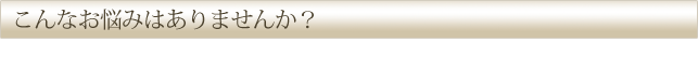 こんなお悩みはありませんか？