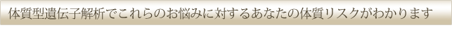 体質型遺伝子解析でこれらのお悩みに対するあなたの体質リスクがわかります